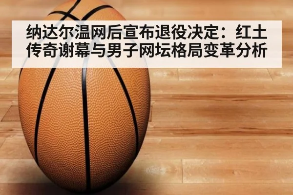 纳达尔温网后宣布退役决定：红土传奇谢幕与男子网坛格局变革分析