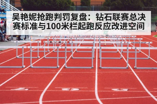 吴艳妮抢跑判罚复盘：钻石联赛总决赛标准与100米栏起跑反应改进空间